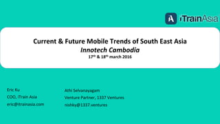 Current	
  &	
  Future	
  Mobile	
  Trends	
  of	
  South	
  East	
  Asia	
  
Innotech	
  Cambodia	
  
17th	
  &	
  18th	
  march	
  2016	
  
Athi	
  Selvanayagam	
  
Venture	
  Partner,	
  1337	
  Ventures	
  
nishky@1337.ventures	
  
	
  
Eric	
  Ku	
  
COO,	
  iTrain	
  Asia	
  
eric@itrainasia.com	
  
	
  
 