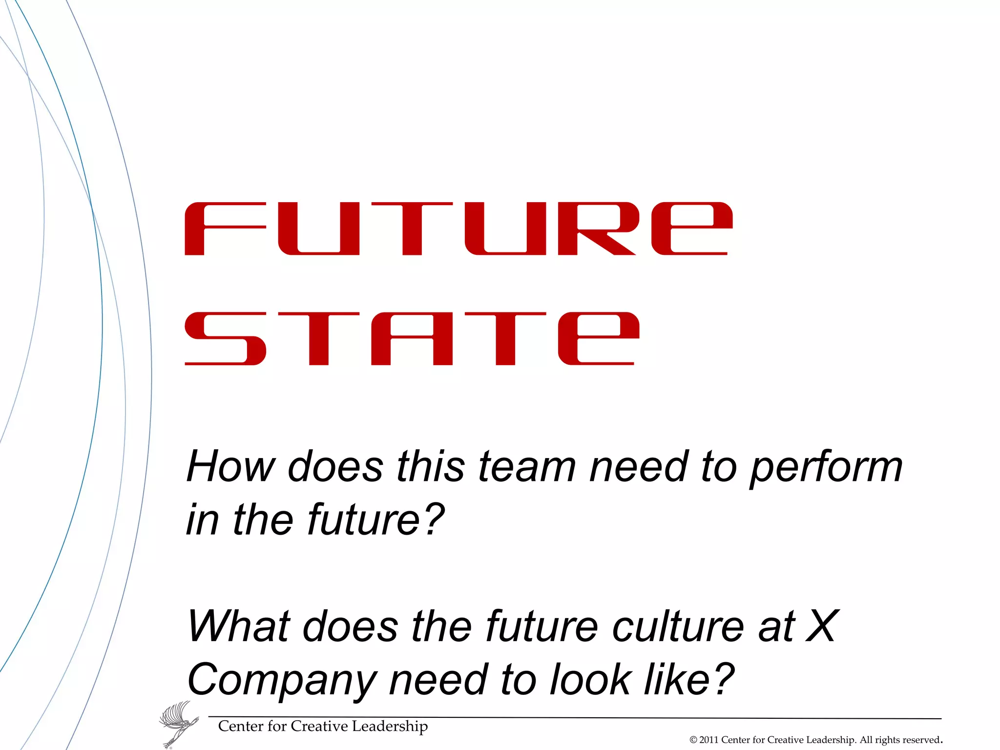 Center for Creative Leadership Future State How does this team need to perform in the future? What does the future culture at X Company need to look like? 