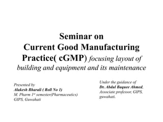 Seminar on
Current Good Manufacturing
Practice( cGMP) focusing layout of
building and equipment and its maintenance
Under the guidance of
Dr. Abdul Baquee Ahmed,
Associate professor, GIPS,
guwahati.
Presented by
Alakesh Bharali ( Roll No 1)
M. Pharm 1st semester(Pharmaceutics)
GIPS, Guwahati
 