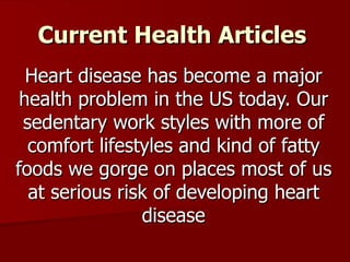 Current Health Articles Heart disease has become a major health problem in the US today. Our sedentary work styles with more of comfort lifestyles and kind of fatty foods we gorge on places most of us at serious risk of developing heart disease 