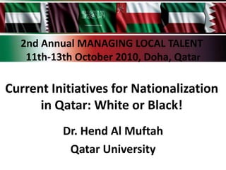 2nd Annual MANAGING LOCAL TALENT
   11th-13th October 2010, Doha, Qatar

Current Initiatives for Nationalization
      in Qatar: White or Black!
          Dr. Hend Al Muftah
           Qatar University
 