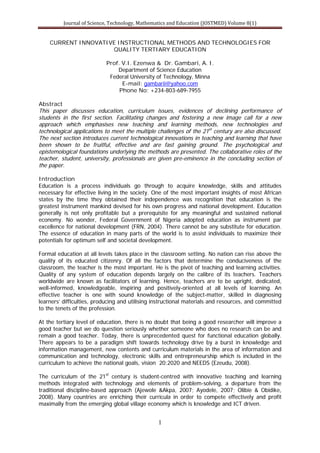 Journal of Science, Technology, Mathematics and Education (JOSTMED) Volume 8(1)
1
CURRENT INNOVATIVE INSTRUCTIONAL METHODS AND TECHNOLOGIES FOR
QUALITY TERTIARY EDUCATION
Prof. V.I. Ezenwa & Dr. Gambari, A. I.
Department of Science Education
Federal University of Technology, Minna
E-mail: gambarii@yahoo.com
Phone No: +234-803-689-7955
Abstract
This paper discusses education, curriculum issues, evidences of declining performance of
students in the first section. Facilitating changes and fostering a new image call for a new
approach which emphasises new teaching and learning methods, new technologies and
technological applications to meet the multiple challenges of the 21st
century are also discussed.
The next section introduces current technological innovations in teaching and learning that have
been shown to be fruitful, effective and are fast gaining ground. The psychological and
epistemological foundations underlying the methods are presented. The collaborative roles of the
teacher, student, university, professionals are given pre-eminence in the concluding section of
the paper.
Introduction
Education is a process individuals go through to acquire knowledge, skills and attitudes
necessary for effective living in the society. One of the most important insights of most African
states by the time they obtained their independence was recognition that education is the
greatest instrument mankind devised for his own progress and national development. Education
generally is not only profitable but a prerequisite for any meaningful and sustained national
economy. No wonder, Federal Government of Nigeria adopted education as instrument par
excellence for national development (FRN, 2004). There cannot be any substitute for education.
The essence of education in many parts of the world is to assist individuals to maximize their
potentials for optimum self and societal development.
Formal education at all levels takes place in the classroom setting. No nation can rise above the
quality of its educated citizenry. Of all the factors that determine the conduciveness of the
classroom, the teacher is the most important. He is the pivot of teaching and learning activities.
Quality of any system of education depends largely on the calibre of its teachers. Teachers
worldwide are known as facilitators of learning. Hence, teachers are to be upright, dedicated,
well-informed, knowledgeable, inspiring and positively-oriented at all levels of learning. An
effective teacher is one with sound knowledge of the subject-matter, skilled in diagnosing
learners’ difficulties, producing and utilising instructional materials and resources, and committed
to the tenets of the profession.
At the tertiary level of education, there is no doubt that being a good researcher will improve a
good teacher but we do question seriously whether someone who does no research can be and
remain a good teacher. Today, there is unprecedented quest for functional education globally.
There appears to be a paradigm shift towards technology drive by a burst in knowledge and
information management, new contents and curriculum materials in the area of information and
communication and technology, electronic skills and entrepreneurship which is included in the
curriculum to achieve the national goals, vision 20:2020 and NEEDS (Ezeudu, 2008).
The curriculum of the 21st
century is student-centred with innovative teaching and learning
methods integrated with technology and elements of problem-solving, a departure from the
traditional discipline-based approach (Ajewole &Akpa, 2007; Ayodele, 2007; Olibie & Obidike,
2008). Many countries are enriching their curricula in order to compete effectively and profit
maximally from the emerging global village economy which is knowledge and ICT driven.
 
