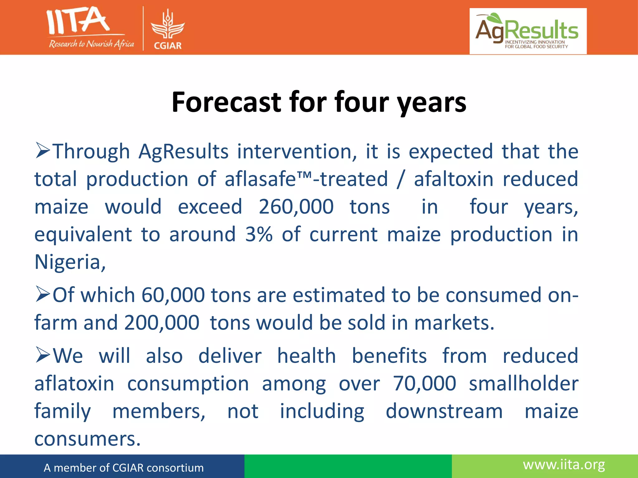 www.iita.orgA member of CGIAR consortium
Forecast for four years
Through AgResults intervention, it is expected that the
total production of aflasafe™-treated / afaltoxin reduced
maize would exceed 260,000 tons in four years,
equivalent to around 3% of current maize production in
Nigeria,
Of which 60,000 tons are estimated to be consumed on-
farm and 200,000 tons would be sold in markets.
We will also deliver health benefits from reduced
aflatoxin consumption among over 70,000 smallholder
family members, not including downstream maize
consumers.
 