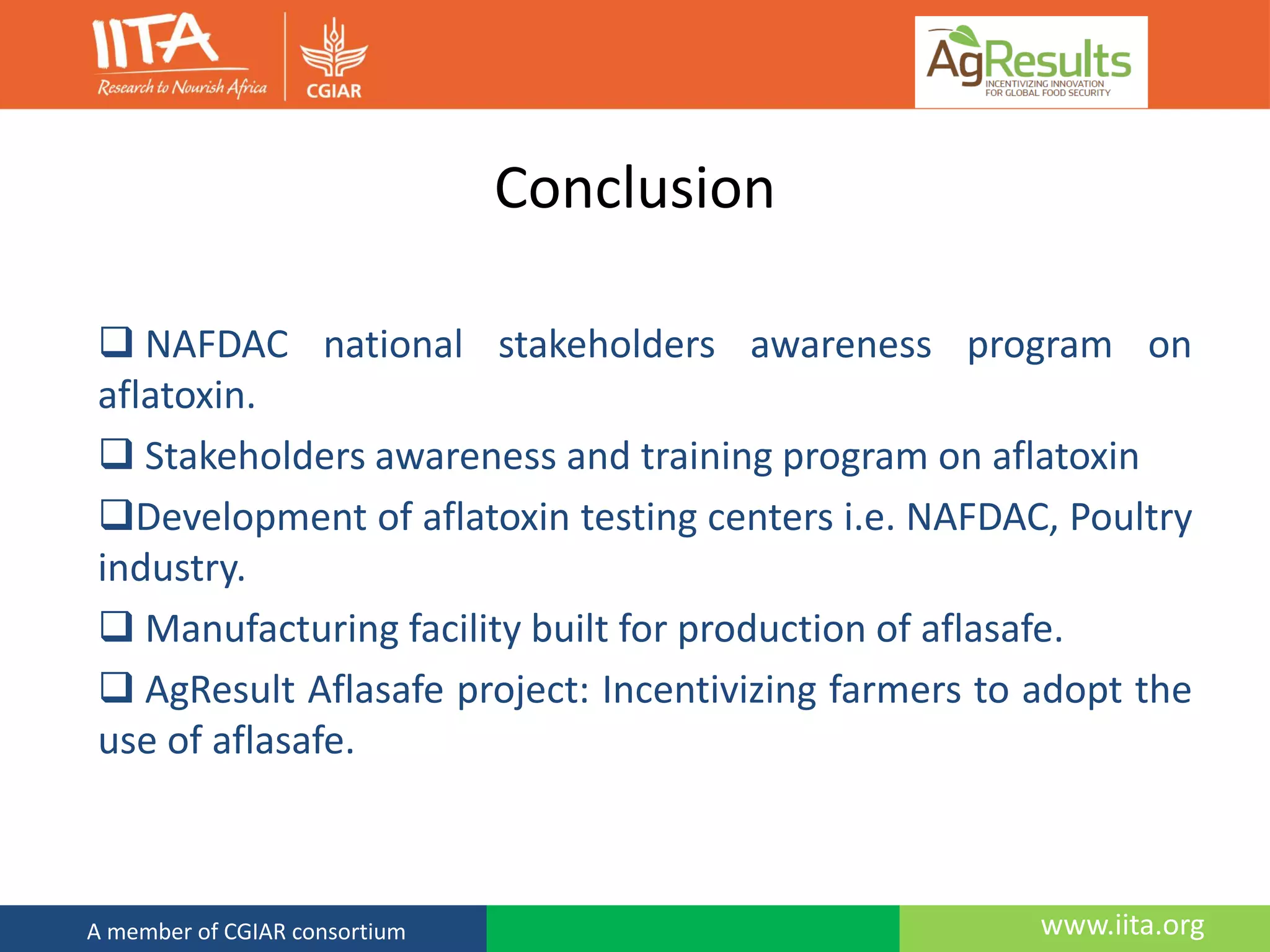 www.iita.orgA member of CGIAR consortium
Conclusion
 NAFDAC national stakeholders awareness program on
aflatoxin.
 Stakeholders awareness and training program on aflatoxin
Development of aflatoxin testing centers i.e. NAFDAC, Poultry
industry.
 Manufacturing facility built for production of aflasafe.
 AgResult Aflasafe project: Incentivizing farmers to adopt the
use of aflasafe.
 