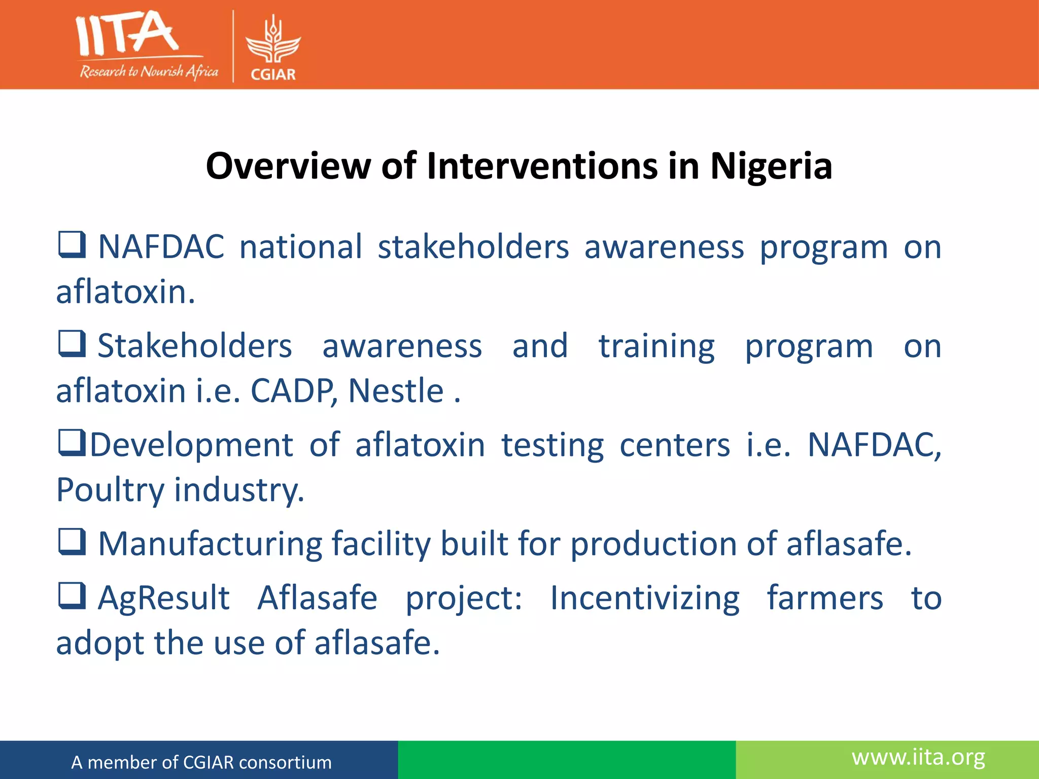 www.iita.orgA member of CGIAR consortium
Overview of Interventions in Nigeria
 NAFDAC national stakeholders awareness program on
aflatoxin.
 Stakeholders awareness and training program on
aflatoxin i.e. CADP, Nestle .
Development of aflatoxin testing centers i.e. NAFDAC,
Poultry industry.
 Manufacturing facility built for production of aflasafe.
 AgResult Aflasafe project: Incentivizing farmers to
adopt the use of aflasafe.
 