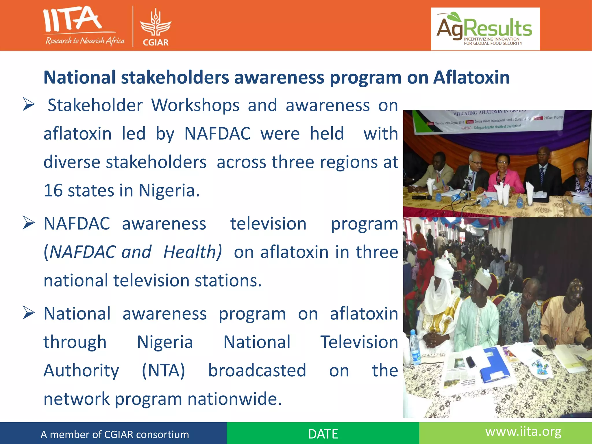 National stakeholders awareness program on Aflatoxin
 Stakeholder Workshops and awareness on
aflatoxin led by NAFDAC were held with
diverse stakeholders across three regions at
16 states in Nigeria.
 NAFDAC awareness television program
(NAFDAC and Health) on aflatoxin in three
national television stations.
 National awareness program on aflatoxin
through Nigeria National Television
Authority (NTA) broadcasted on the
network program nationwide.
www.iita.orgDATEA member of CGIAR consortium
 