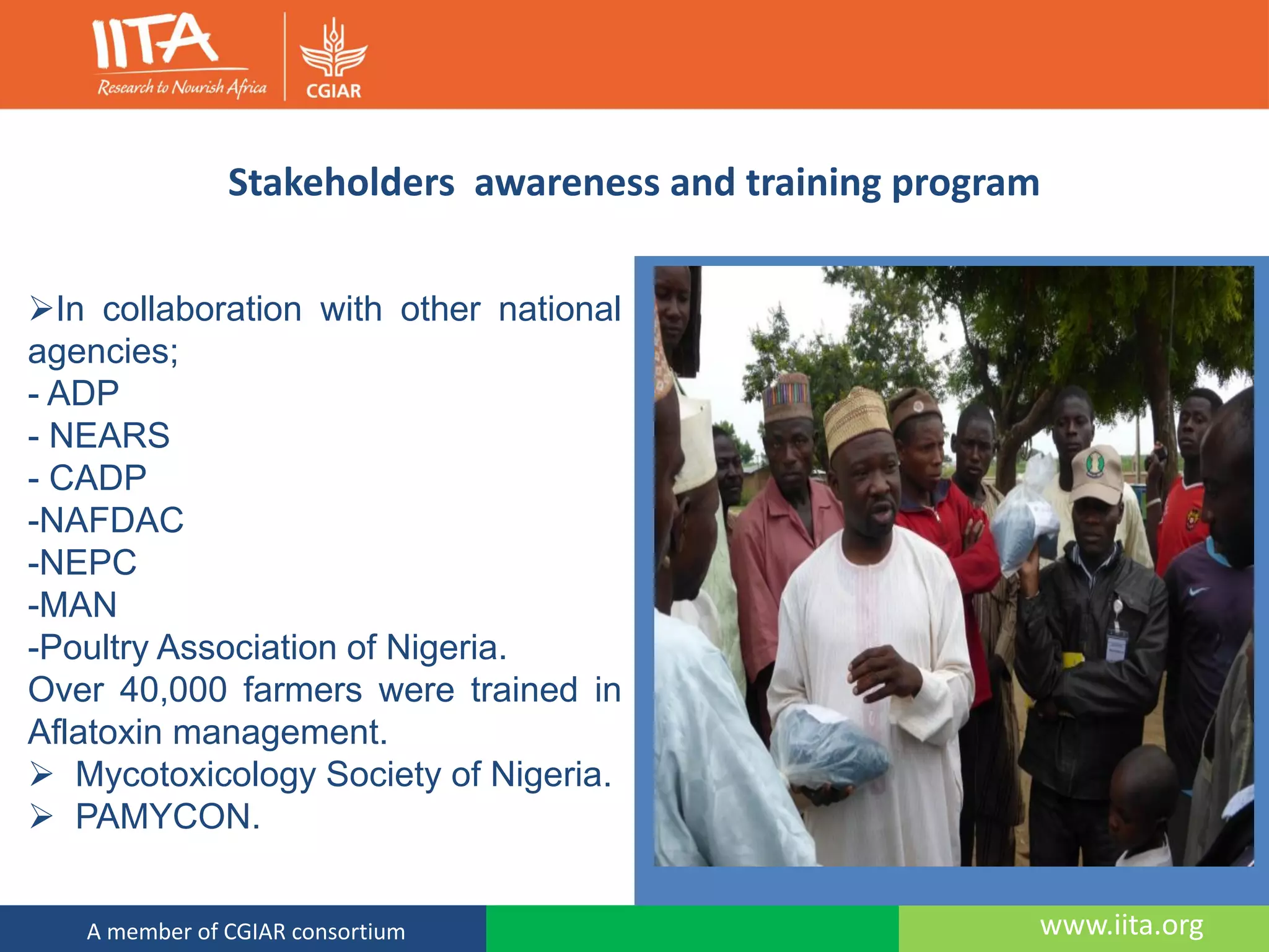 www.iita.orgA member of CGIAR consortium
Stakeholders awareness and training program
In collaboration with other national
agencies;
- ADP
- NEARS
- CADP
-NAFDAC
-NEPC
-MAN
-Poultry Association of Nigeria.
Over 40,000 farmers were trained in
Aflatoxin management.
 Mycotoxicology Society of Nigeria.
 PAMYCON.
 