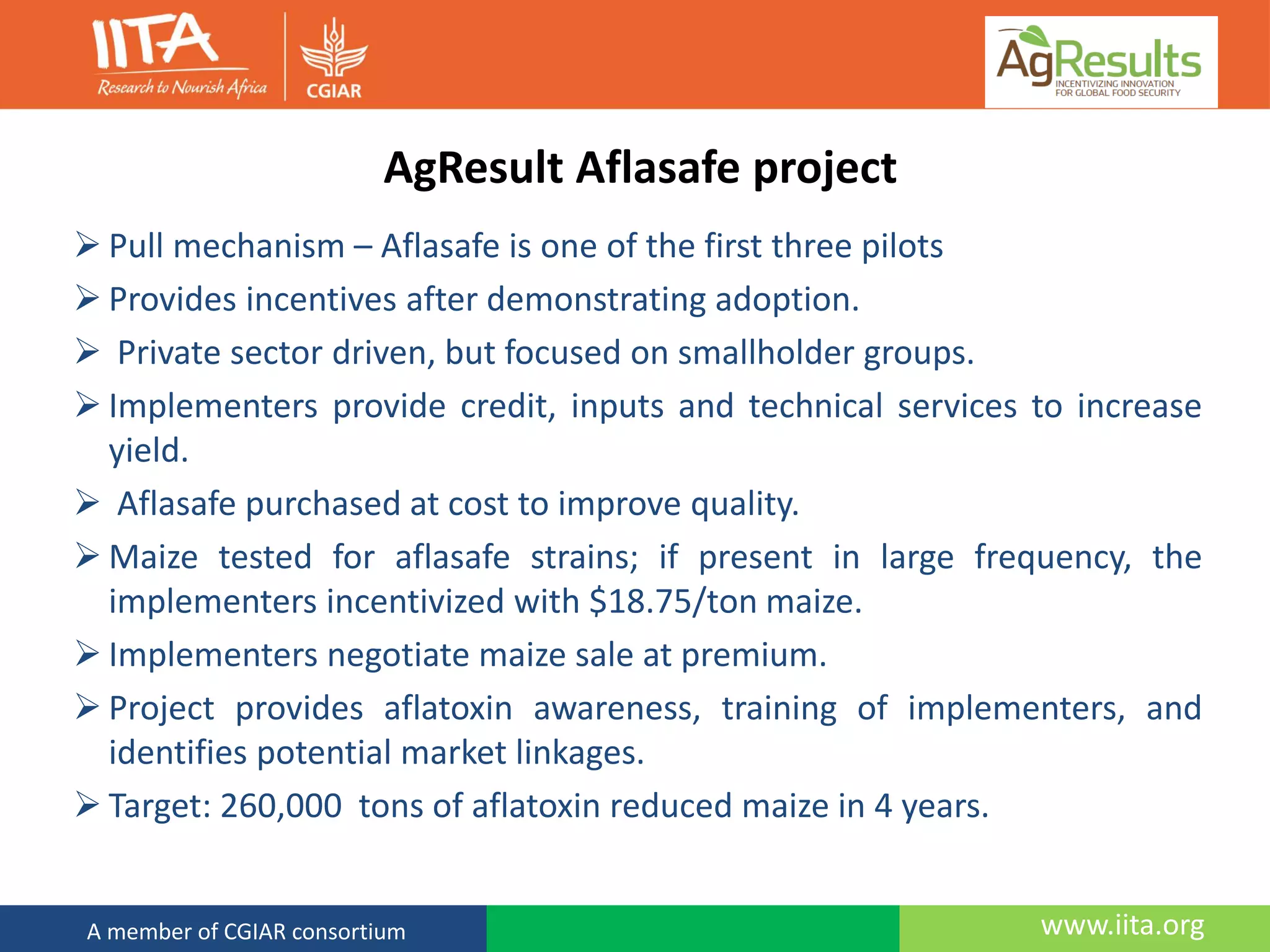 www.iita.orgA member of CGIAR consortium
AgResult Aflasafe project
 Pull mechanism – Aflasafe is one of the first three pilots
 Provides incentives after demonstrating adoption.
 Private sector driven, but focused on smallholder groups.
 Implementers provide credit, inputs and technical services to increase
yield.
 Aflasafe purchased at cost to improve quality.
 Maize tested for aflasafe strains; if present in large frequency, the
implementers incentivized with $18.75/ton maize.
 Implementers negotiate maize sale at premium.
 Project provides aflatoxin awareness, training of implementers, and
identifies potential market linkages.
 Target: 260,000 tons of aflatoxin reduced maize in 4 years.
 