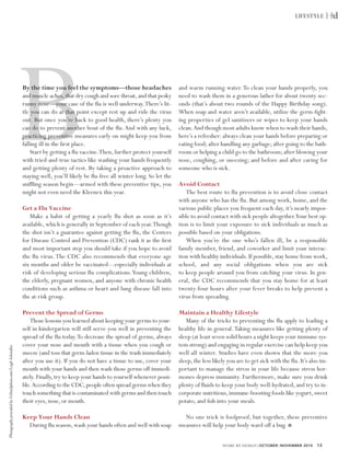 LIFESTYLE




                                                            B
                                                            By the time you feel the symptoms—those headaches
                                                            and muscle aches, that dry cough and sore throat, and that pesky
                                                            runny nose—your case of the ﬂu is well underway.There’s lit-
                                                            tle you can do at that point except rest up and ride the virus
                                                            out. But once you’re back to good health, there’s plenty you
                                                            can do to prevent another bout of the ﬂu. And with any luck,
                                                            practicing preventive measures early on might keep you from
                                                            falling ill in the ﬁrst place.
                                                                Start by getting a ﬂu vaccine.Then, further protect yourself
                                                            with tried-and-true tactics like washing your hands frequently
                                                            and getting plenty of rest. By taking a proactive approach to
                                                            staying well, you’ll likely be ﬂu-free all winter long. So let the
                                                            snifﬂing season begin—armed with these preventive tips, you
                                                            might not even need the Kleenex this year.
                                                                                                                                 and warm running water. To clean your hands properly, you
                                                                                                                                 need to wash them in a generous lather for about twenty sec-
                                                                                                                                 onds (that’s about two rounds of the Happy Birthday song).
                                                                                                                                 When soap and water aren’t available, utilize the germ-ﬁght-
                                                                                                                                 ing properties of gel sanitizers or wipes to keep your hands
                                                                                                                                 clean.And though most adults know when to wash their hands,
                                                                                                                                 here’s a refresher: always clean your hands before preparing or
                                                                                                                                 eating food; after handling any garbage; after going to the bath-
                                                                                                                                 room or helping a child go to the bathroom; after blowing your
                                                                                                                                 nose, coughing, or sneezing; and before and after caring for
                                                                                                                                 someone who is sick.

                                                                                                                                 Avoid Contact
                                                                                                                                    The best route to ﬂu prevention is to avoid close contact

                                                            Get a Flu Vaccine
                                                                                                                                 with anyone who has the ﬂu. But among work, home, and the
                                                                                                                                 various public places you frequent each day, it’s nearly impos-
                                                               Make a habit of getting a yearly ﬂu shot as soon as it’s          sible to avoid contact with sick people altogether.Your best op-
                                                            available, which is generally in September of each year.Though       tion is to limit your exposure to sick individuals as much as
                                                            the shot isn’t a guarantee against getting the ﬂu, the Centers       possible based on your obligations.
                                                            for Disease Control and Prevention (CDC) rank it as the ﬁrst            When you’re the one who’s fallen ill, be a responsible
                                                            and most important step you should take if you hope to avoid         family member, friend, and coworker and limit your interac-
                                                            the ﬂu virus. The CDC also recommends that everyone age              tion with healthy individuals. If possible, stay home from work,
                                                            six months and older be vaccinated—especially individuals at         school, and any social obligations when you are sick
                                                            risk of developing serious ﬂu complications.Young children,          to keep people around you from catching your virus. In gen-
                                                            the elderly, pregnant women, and anyone with chronic health          eral, the CDC recommends that you stay home for at least
                                                            conditions such as asthma or heart and lung disease fall into        twenty-four hours after your fever breaks to help prevent a
                                                            the at-risk group.                                                   virus from spreading.

                                                            Prevent the Spread of Germs                                          Maintain a Healthy Lifestyle
                                                                Those lessons you learned about keeping your germs to your-         Many of the tricks to preventing the ﬂu apply to leading a
                                                            self in kindergarten will still serve you well in preventing the     healthy life in general. Taking measures like getting plenty of
                                                            spread of the ﬂu today.To decrease the spread of germs, always       sleep (at least seven solid hours a night keeps your immune sys-
                                                            cover your nose and mouth with a tissue when you cough or            tem strong) and engaging in regular exercise can help keep you
Photography provided by ©iStockphoto.com/Leigh Schindler.




                                                            sneeze (and toss that germ-laden tissue in the trash immediately     well all winter. Studies have even shown that the more you
                                                            after you use it). If you do not have a tissue to use, cover your    sleep, the less likely you are to get sick with the ﬂu. It’s also im-
                                                            mouth with your hands and then wash those germs off immedi-          portant to manage the stress in your life because stress hor-
                                                            ately. Finally, try to keep your hands to yourself whenever possi-   mones depress immunity. Furthermore, make sure you drink
                                                            ble.According to the CDC, people often spread germs when they        plenty of ﬂuids to keep your body well-hydrated, and try to in-
                                                            touch something that is contaminated with germs and then touch       corporate nutritious, immune-boosting foods like yogurt, sweet
                                                            their eyes, nose, or mouth.                                          potato, and ﬁsh into your meals.

                                                            Keep Your Hands Clean                                                  No one trick is foolproof, but together, these preventive
                                                              During ﬂu season, wash your hands often and well with soap         measures will help your body ward off a bug.

                                                                                                                                                     HOME BY DESIGN | OCTOBER | NOVEMBER 2010    13
 