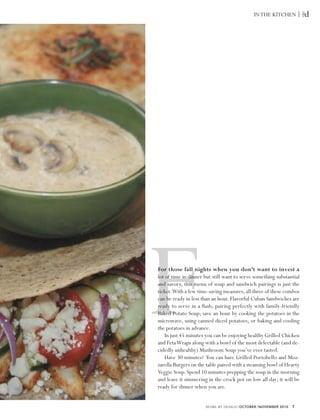 IN THE KITCHEN




F
For those fall nights when you don’t want to invest a
lot of time in dinner but still want to serve something substantial
and savory, this menu of soup and sandwich pairings is just the
ticket.With a few time-saving measures, all three of these combos
can be ready in less than an hour. Flavorful Cuban Sandwiches are
ready to serve in a ﬂash, pairing perfectly with family-friendly
Baked Potato Soup; save an hour by cooking the potatoes in the
microwave, using canned diced potatoes, or baking and cooling
the potatoes in advance.
   In just 45 minutes you can be enjoying healthy Grilled Chicken
and FetaWraps along with a bowl of the most delectable (and de-
cidedly unhealthy) Mushroom Soup you’ve ever tasted.
   Have 30 minutes? You can have Grilled Portobello and Moz-
zarella Burgers on the table paired with a steaming bowl of Hearty
Veggie Soup. Spend 10 minutes prepping the soup in the morning
and leave it simmering in the crock pot on low all day; it will be
ready for dinner when you are.


                      HOME BY DESIGN | OCTOBER | NOVEMBER 2010   7
 