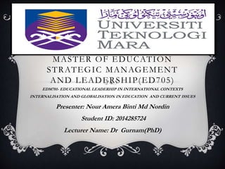 MASTER OF EDUCATION 
STRATEGIC MANAGEMENT 
AND LEADERSHIP(ED705) 
EDM701- EDUCATIONAL LEADERHIP IN INTERNATIONAL CONTEXTS 
INTERNALISATION AND GLOBALISATION IN EDUCATION AND CURRENT ISSUES 
Presenter: Nour Amera Binti Md Nordin 
Student ID: 2014285724 
Lecturer Name: Dr Gurnam(PhD) 
 