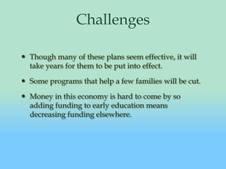 ChallengesThough many of these plans seem effective, it will take years for them to be put into effect.Some programs that help a few families will be cut.Money in this economy is hard to come by so adding funding to early education means decreasing funding elsewhere.