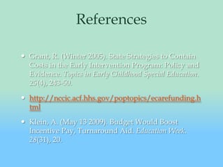 ReferencesGrant, R. (Winter 2005). State Strategies to Contain Costs in the Early Intervention Program: Policy and Evidence. Topics in Early Childhood Special Education. 25(4), 243-50. http://nccic.acf.hhs.gov/poptopics/ecarefunding.htmlKlein, A. (May 13 2009). Budget Would Boost Incentive Pay, Turnaround Aid. Education Week. 28(31), 20. 