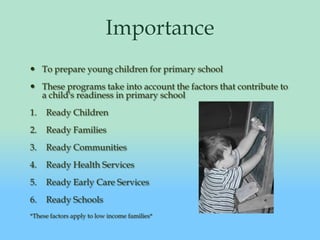 ImportanceTo prepare young children for primary schoolThese programs take into account the factors that contribute to a child's readiness in primary schoolReady ChildrenReady FamiliesReady CommunitiesReady Health ServicesReady Early Care ServicesReady Schools*These factors apply to low income families*