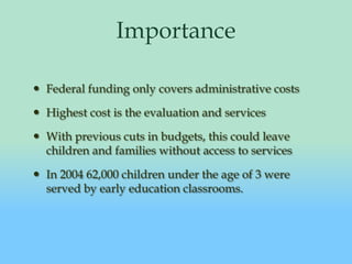 ImportanceFederal funding only covers administrative costsHighest cost is the evaluation and servicesWith previous cuts in budgets, this could leave children and families without access to servicesIn 2004 62,000 children under the age of 3 were served by early education classrooms.