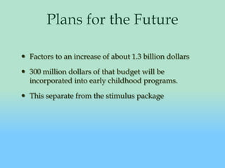 Plans for the FutureFactors to an increase of about 1.3 billion dollars300 million dollars of that budget will be incorporated into early childhood programs.This separate from the stimulus package