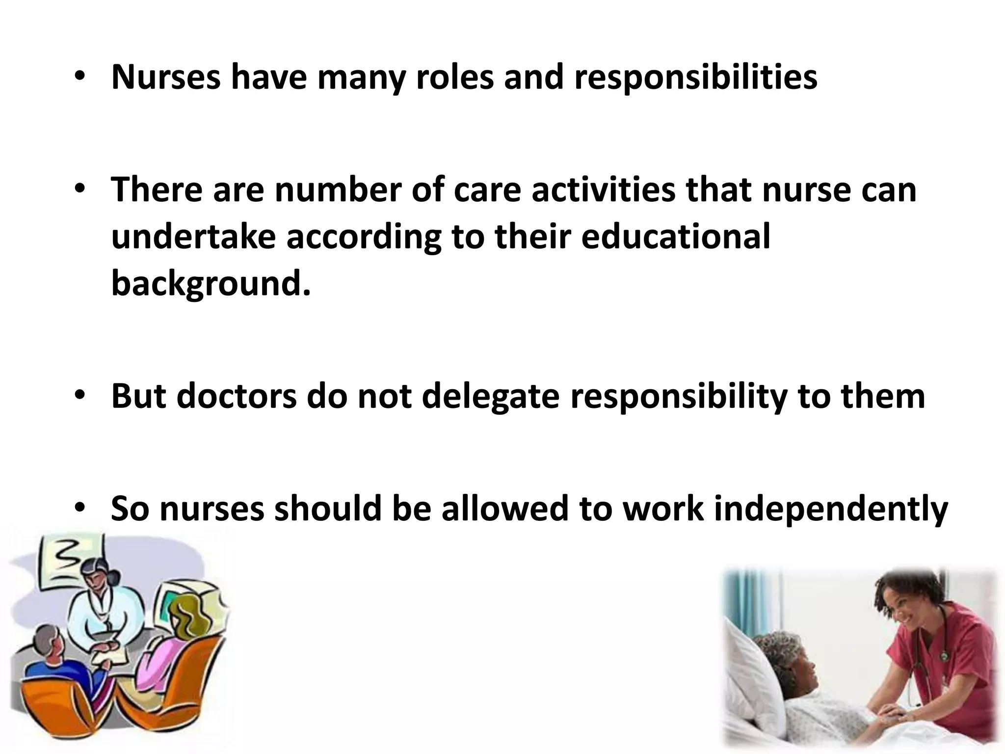 • Nurses have many roles and responsibilities
• There are number of care activities that nurse can
undertake according to their educational
background.
• But doctors do not delegate responsibility to them
• So nurses should be allowed to work independently
 