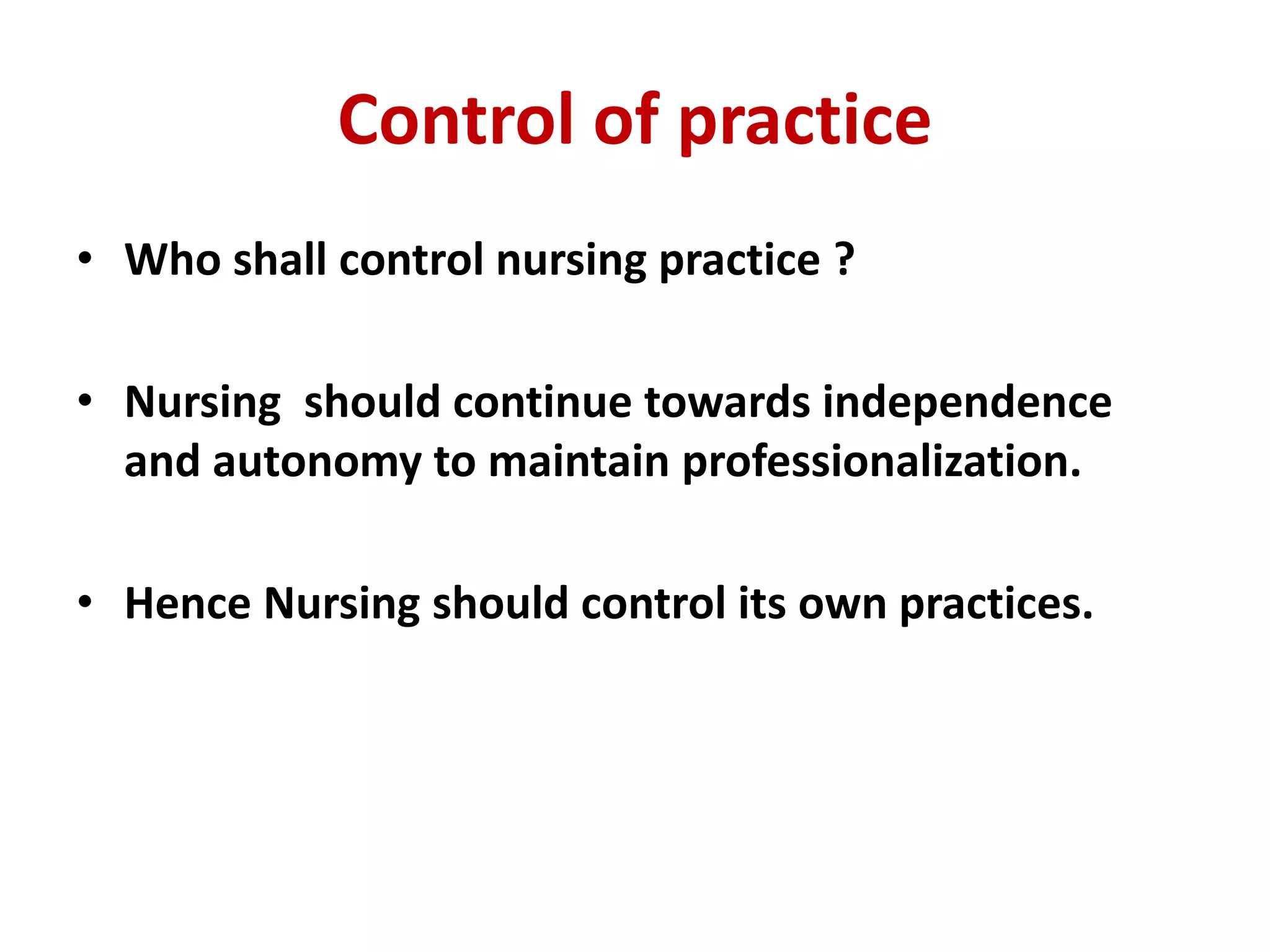 Control of practice
• Who shall control nursing practice ?
• Nursing should continue towards independence
and autonomy to maintain professionalization.
• Hence Nursing should control its own practices.
 