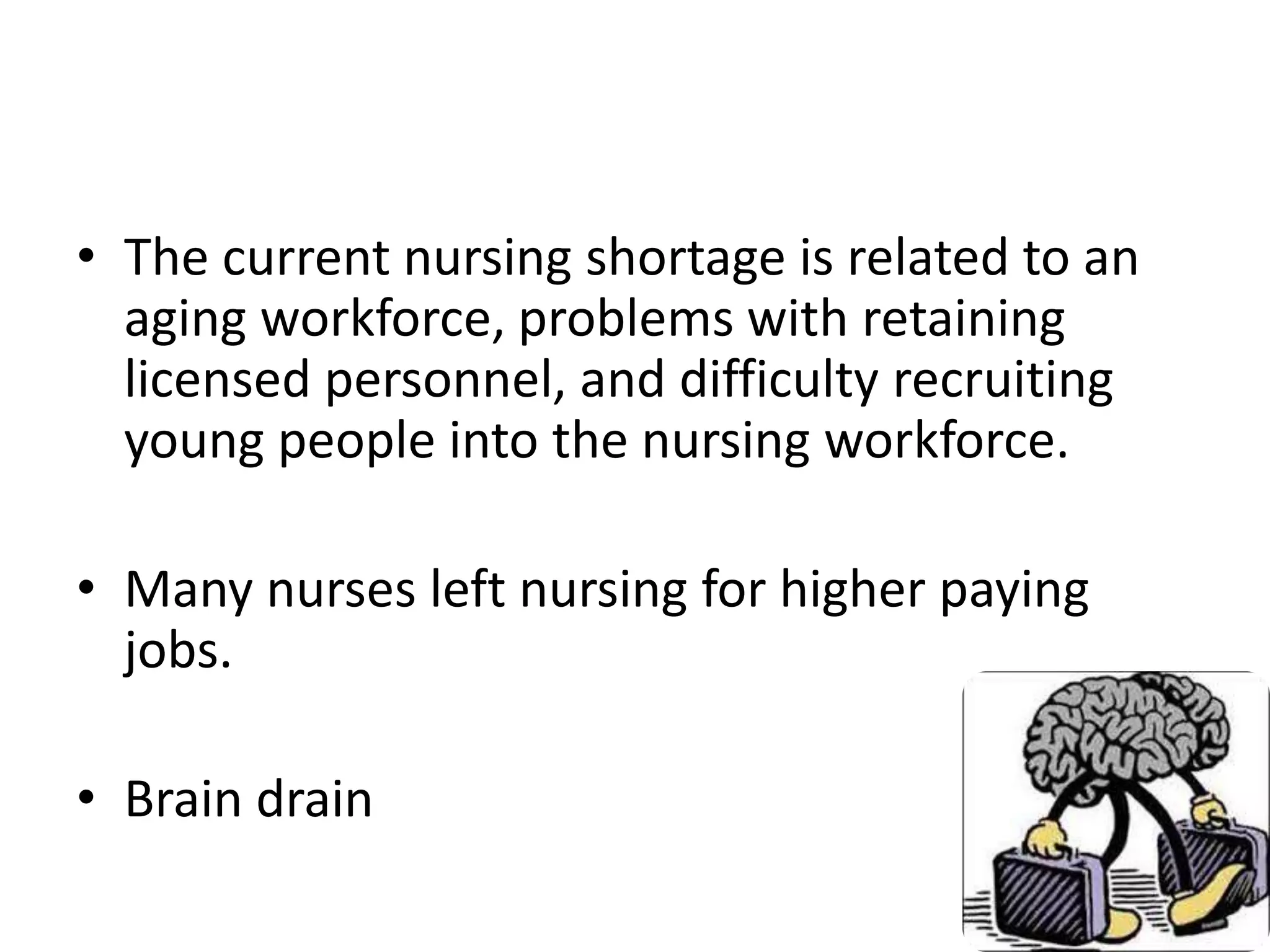 • The current nursing shortage is related to an
aging workforce, problems with retaining
licensed personnel, and difficulty recruiting
young people into the nursing workforce.
• Many nurses left nursing for higher paying
jobs.
• Brain drain
 