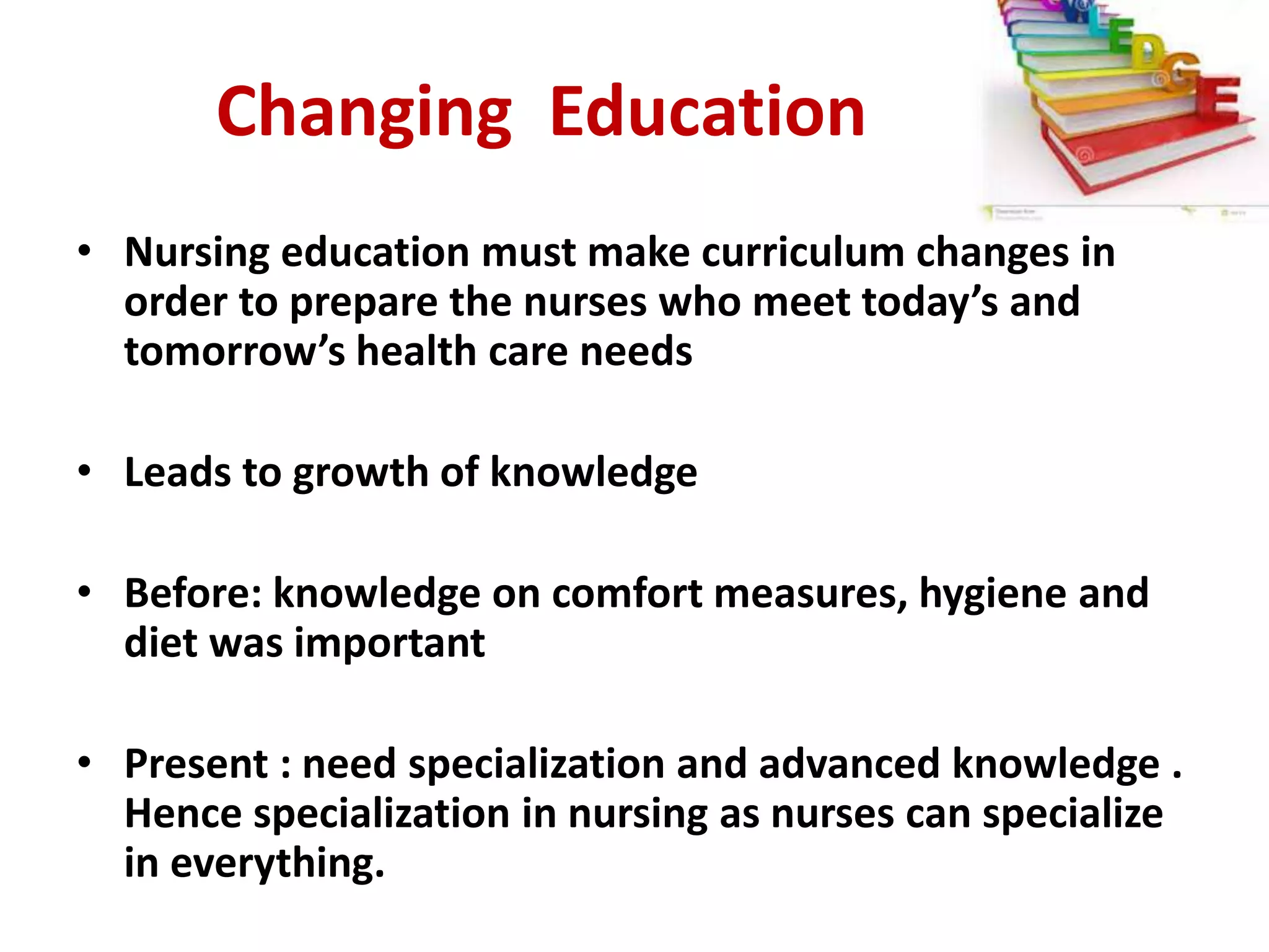 Changing Education
• Nursing education must make curriculum changes in
order to prepare the nurses who meet today’s and
tomorrow’s health care needs
• Leads to growth of knowledge
• Before: knowledge on comfort measures, hygiene and
diet was important
• Present : need specialization and advanced knowledge .
Hence specialization in nursing as nurses can specialize
in everything.
 
