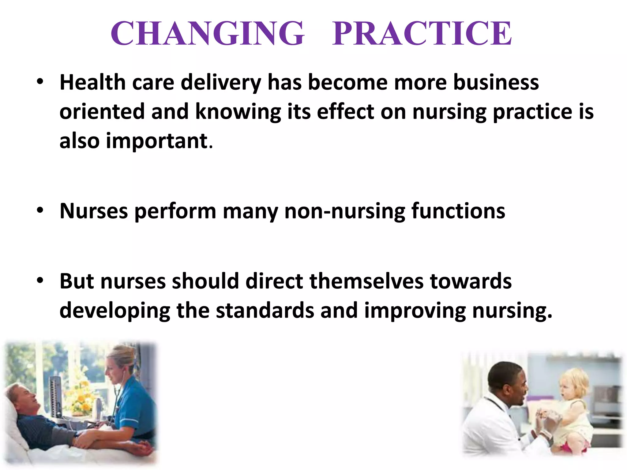 CHANGING PRACTICE
• Health care delivery has become more business
oriented and knowing its effect on nursing practice is
also important.
• Nurses perform many non-nursing functions
• But nurses should direct themselves towards
developing the standards and improving nursing.
 