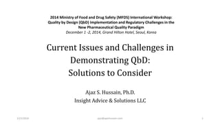Current Issues and Challenges in Demonstrating QbD: Solutions to Consider 
Ajaz S. Hussain, Ph.D. 
Insight Advice & Solutions LLC 
2014 Ministry of Food and Drug Safety (MFDS) International Workshop: Quality by Design (QbD) Implementation and Regulatory Challenges in theNew Pharmaceutical Quality ParadigmDecember 1 -2, 2014, Grand Hilton Hotel, Seoul, Korea 
12/1/2014 ajaz@ajazhussain.com 1 
 
