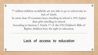 77 million children worldwide are not able to go to school due to 
lack of funds. 
In more than 25 countries boys enrolling in school is 10% higher 
than girls enrolling in school. 
According to Section 1 Article 17 of the UN Children's Bills of 
Rights: children have the right to education. 
Lack of access to education 
 