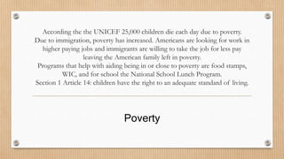 According the the UNICEF 25,000 children die each day due to poverty. 
Due to immigration, poverty has increased. Americans are looking for work in 
higher paying jobs and immigrants are willing to take the job for less pay 
leaving the American family left in poverty. 
Programs that help with aiding being in or close to poverty are food stamps, 
WIC, and for school the National School Lunch Program. 
Section 1 Article 14: children have the right to an adequate standard of living. 
Poverty 
 