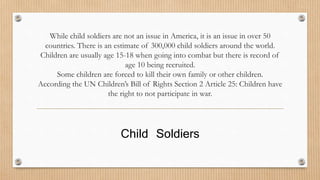 While child soldiers are not an issue in America, it is an issue in over 50 
countries. There is an estimate of 300,000 child soldiers around the world. 
Children are usually age 15-18 when going into combat but there is record of 
age 10 being recruited. 
Some children are forced to kill their own family or other children. 
According the UN Children’s Bill of Rights Section 2 Article 25: Children have 
the right to not participate in war. 
Child Soldiers 
