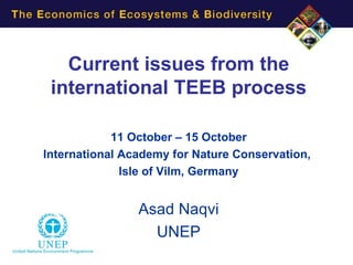 Current issues from the
 international TEEB process

            11 October – 15 October
International Academy for Nature Conservation,
              Isle of Vilm, Germany


                Asad Naqvi
                  UNEP
 