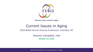 National Association of Area Agencies on Aging
Current Issues in Aging
2018 NADO Annual Training Conference, Charlotte, NC
Autumn Campbell, n4a
October 16, 2018
 