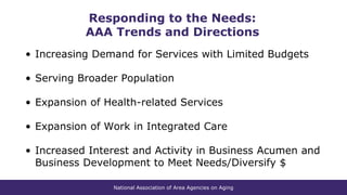 National Association of Area Agencies on Aging
Responding to the Needs:
AAA Trends and Directions
• Increasing Demand for Services with Limited Budgets
• Serving Broader Population
• Expansion of Health-related Services
• Expansion of Work in Integrated Care
• Increased Interest and Activity in Business Acumen and
Business Development to Meet Needs/Diversify $
 