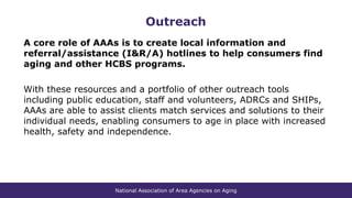 National Association of Area Agencies on Aging
Outreach
A core role of AAAs is to create local information and
referral/assistance (I&R/A) hotlines to help consumers find
aging and other HCBS programs.
With these resources and a portfolio of other outreach tools
including public education, staff and volunteers, ADRCs and SHIPs,
AAAs are able to assist clients match services and solutions to their
individual needs, enabling consumers to age in place with increased
health, safety and independence.
 