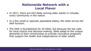 National Association of Area Agencies on Aging
Nationwide Network with a
Local Flavor
• In 2017, there are 622 AAAs serving older adults in virtually
every community in the nation.
• In a few small or sparsely populated states, the state serves the
AAA function.
• The OAA is foundational for all AAAs, but because the law calls
for local control and decision-making, AAAs adapt to the unique
demands of their communities to provide innovative programs
that support the health and independence of older adults.
 