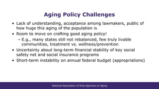 National Association of Area Agencies on Aging
Aging Policy Challenges
• Lack of understanding, acceptance among lawmakers, public of
how huge this aging of the population is
• Room to move on crafting good aging policy!
– E.g., many states still not rebalanced, few truly livable
communities, treatment vs. wellness/prevention
• Uncertainty about long-term financial stability of key social
safety net and social insurance programs
• Short-term instability on annual federal budget (appropriations)
 