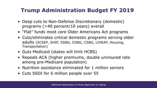 National Association of Area Agencies on Aging
Trump Administration Budget FY 2019
• Deep cuts to Non-Defense Discretionary (domestic)
programs (>40 percent/10 years) overall
• “Flat” funds most core Older Americans Act programs
• Cuts/eliminates critical domestic programs serving older
adults (SCSEP, SHIP, SSBG, CDBG, CSBG, LIHEAP, Housing,
Transportation)
• Guts Medicaid (states will limit HCBS)
• Repeals ACA (higher premiums, double uninsured rate
among pre-Medicare population)
• Nutrition assistance eliminated for 1 million seniors
• Cuts SSDI for 6 million people over 55
 