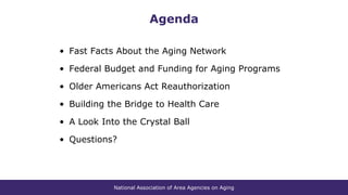 National Association of Area Agencies on Aging
Agenda
• Fast Facts About the Aging Network
• Federal Budget and Funding for Aging Programs
• Older Americans Act Reauthorization
• Building the Bridge to Health Care
• A Look Into the Crystal Ball
• Questions?
 