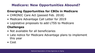 National Association of Area Agencies on Aging
Medicare: New Opportunities Abound?
Emerging Opportunities for CBOs in Medicare
• CHRONIC Care Act (passed Feb. 2018)
• Medicare Advantage Call Letter for 2019
• Legislative proposals to add LTSS to Medicare
Challenges
• Not available for all beneficiaries
• Late notice for Medicare Advantage plans to implement
this year
• Cost
 