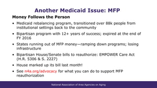 National Association of Area Agencies on Aging
Another Medicaid Issue: MFP
Money Follows the Person
• Medicaid rebalancing program, transitioned over 88k people from
institutional settings back to the community
• Bipartisan program with 12+ years of success; expired at the end of
FY 2016
• States running out of MFP money—ramping down programs; losing
infrastructure
• Bipartisan House/Senate bills to reauthorize: EMPOWER Care Act
(H.R. 5306 & S. 2227)
• House marked up its bill last month!
• See n4a.org/advocacy for what you can do to support MFP
reauthorization
 