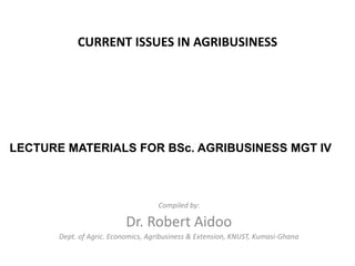 CURRENT ISSUES IN AGRIBUSINESS

LECTURE MATERIALS FOR BSc. AGRIBUSINESS MGT IV

Compiled by:

Dr. Robert Aidoo
Dept. of Agric. Economics, Agribusiness & Extension, KNUST, Kumasi-Ghana

 