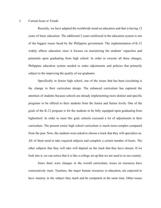 I. Current Issue or Trends
Recently, we have adapted the worldwide trend on education and that is having 12
years of basic education. The additional 2 years reinforced in the education system is one
of the biggest issues faced by the Philippine government. The implementation of K-12
widely affects education since it focuses on maximizing the students’ capacities and
potentials upon graduating from high school. In order to execute all these changes,
Philippine education system needed to make adjustments and policies that primarily
subject to the improving the quality of our graduates.
Specifically in Senior high school, one of the issues that has been circulating is
the change in their curriculum design. The enhanced curriculum has captured the
attention of students because schools are already implementing more distinct and specific
programs to be offered to their students from the Junior and Senior levels. One of the
goals of the K-12 program is for the students to be fully equipped upon graduating from
highschool. In order to meet this goal, schools executed a lot of adjustments in their
curriculum. The present senior high school curriculum is much more complex compared
from the past. Now, the students were asked to choose a track that they will specialize on.
All of them need to take required subjects and complete a certain number of hours. The
other subjects that they will take will depend on the track that they have chosen. If we
look into it, we can notice that it is like a college set up that we are used to in our country.
Since there were changes in the overall curriculum, issues on resources have
consecutively risen. Teachers, the major human resources in education, are expected to
have mastery in the subject they teach and be competent at the same time. Other issues
 