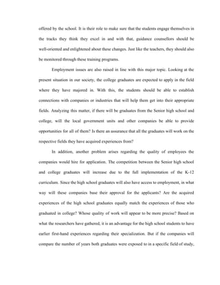 offered by the school. It is their role to make sure that the students engage themselves in
the tracks they think they excel in and with that, guidance counsellors should be
well-oriented and enlightened about these changes. Just like the teachers, they should also
be monitored through these training programs.
Employment issues are also raised in line with this major topic. Looking at the
present situation in our society, the college graduates are expected to apply in the field
where they have majored in. With this, the students should be able to establish
connections with companies or industries that will help them get into their appropriate
fields. Analyzing this matter, if there will be graduates from the Senior high school and
college, will the local government units and other companies be able to provide
opportunities for all of them? Is there an assurance that all the graduates will work on the
respective fields they have acquired experiences from?
In addition, another problem arises regarding the quality of employees the
companies would hire for application. The competition between the Senior high school
and college graduates will increase due to the full implementation of the K-12
curriculum. Since the high school graduates will also have access to employment, in what
way will these companies base their approval for the applicants? Are the acquired
experiences of the high school graduates equally match the experiences of those who
graduated in college? Whose quality of work will appear to be more precise? Based on
what the researchers have gathered, it is an advantage for the high school students to have
earlier first-hand experiences regarding their specialization. But if the companies will
compare the number of years both graduates were exposed to in a specific field of study,
 