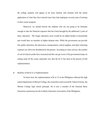 the college students will appear to be more familiar and oriented with the whole
application of what they have learned since they had undergone several years of training
in their course program.
Moreover, we should foresee the students who are not going to be fortunate
enough to take the financial expenses that have been brought by the additional 2 years of
basic education. The longer education cycle would be an added burden to households
and would later on translate to higher dropout rates. While the government can provide
free public education, the allowances, transportation, school supplies, and other schooling
expenses are still to be shouldered by the parents. According to some surveys, the number
of out-of-school-youths have increased and this can get worse if the government keeps on
setting aside all the issues especially now that the K-12 has been in the process of full
implementation.
II. Realities of the K to 12 Implementation
To know how the implementation of K to 12 in the Philippines affected the high
school department of Miriam College, the researchers interviewed Dr. Edizon Fermin, the
Miriam College high school principal. He is also a member of the National Basic
Education commission for the Catholic Education Association of the Philippines.
 