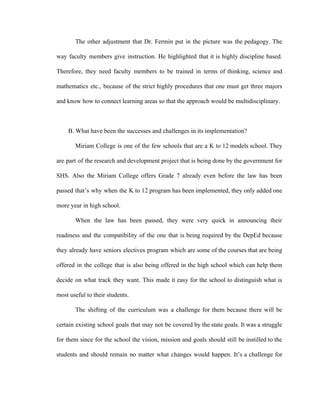 The other adjustment that Dr. Fermin put in the picture was the pedagogy. The
way faculty members give instruction. He highlighted that it is highly discipline based.
Therefore, they need faculty members to be trained in terms of thinking, science and
mathematics etc., because of the strict highly procedures that one must get three majors
and know how to connect learning areas so that the approach would be multidisciplinary.
B. What have been the successes and challenges in its implementation?
Miriam College is one of the few schools that are a K to 12 models school. They
are part of the research and development project that is being done by the government for
SHS. Also the Miriam College offers Grade 7 already even before the law has been
passed that’s why when the K to 12 program has been implemented, they only added one
more year in high school.
When the law has been passed, they were very quick in announcing their
readiness and the compatibility of the one that is being required by the DepEd because
they already have seniors electives program which are some of the courses that are being
offered in the college that is also being offered in the high school which can help them
decide on what track they want. This made it easy for the school to distinguish what is
most useful to their students.
The shifting of the curriculum was a challenge for them because there will be
certain existing school goals that may not be covered by the state goals. It was a struggle
for them since for the school the vision, mission and goals should still be instilled to the
students and should remain no matter what changes would happen. It’s a challenge for
 