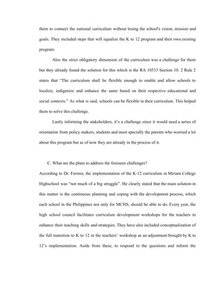 them to connect the national curriculum without losing the school's vision, mission and
goals. They included steps that will equalize the K to 12 program and their own existing
program.
Also the strict obligatory dimension of the curriculum was a challenge for them
but they already found the solution for this which is the RA 10533 Section 10. 2 Rule 2
states that “The curriculum shall be flexible enough to enable and allow schools to
localize, indigenize and enhance the same based on their respective educational and
social contexts.” As what is said, schools can be flexible in their curriculum. This helped
them to solve this challenge.
Lastly informing the stakeholders, it’s a challenge since it would need a series of
orientation from policy makers, students and most specially the parents who worried a lot
about this program but as of now they are already in the process of it.
C. What are the plans to address the foreseen challenges?
According to Dr. Fermin, the implementation of the K-12 curriculum in Miriam College
Highschool was “not much of a big struggle”. He clearly stated that the main solution in
this matter is the continuous planning and coping with the development process, which
each school in the Philippines not only for MCHS, should be able to do. Every year, the
high school council facilitates curriculum development workshops for the teachers to
enhance their teaching skills and strategies. They have also included conceptualization of
the full transition to K to 12 in the teachers’ workshop as an adjustment brought by K to
12’s implementation. Aside from these, to respond to the questions and inform the
 