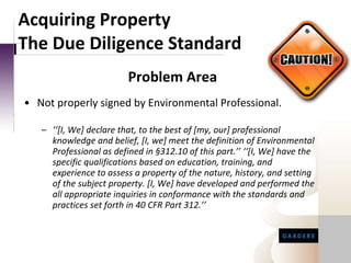 Not properly signed by Environmental Professional.   ‘‘ [I, We] declare that, to the best of [my, our] professional knowledge and belief, [I, we] meet the definition of Environmental Professional as defined in §312.10 of this part.’’ ‘‘[I, We] have the specific qualifications based on education, training, and experience to assess a property of the nature, history, and setting of the subject property. [I, We] have developed and performed the all appropriate inquiries in conformance with the standards and practices set forth in 40 CFR Part 312.’’ Acquiring Property The Due Diligence Standard Problem Area 