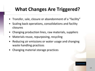 What Changes Are Triggered? Transfer, sale, closure or abandonment of a “facility” Scaling back operations, consolidations and facility closures Changing production lines, raw materials, suppliers Materials reuse, repurposing, recycling Reducing air emissions or water usage and changing waste handling practices Changing material storage practices 