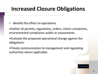Increased Closure Obligations Identify the effect on operations. Gather all permits, regulations, orders, citizen complaints, environmental compliance audits or assessments.  Evaluate the proposed operational change against the obligations. Timely communication to management and regulating authorities where applicable. 