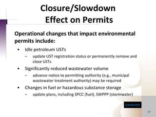 Closure/Slowdown  Effect on Permits Idle petroleum USTs update UST registration status or permanently remove and close USTs Significantly reduced wastewater volume advance notice to permitting authority (e.g., municipal wastewater treatment authority) may be required Changes in fuel or hazardous substance storage update plans, including SPCC (fuel), SWPPP (stormwater) Operational changes that impact environmental permits include: 