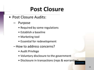 Post Closure Post Closure Audits:  Purpose Required by some regulations Establish a baseline Marketing tool  Essential for redevelopment How to address concerns? Audit Privilege Voluntary disclosure to the government Disclosure in transactions (reps & warranties) 